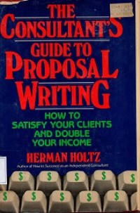 The Consultant's Guide To Proposal Writing : How To Satisfy Your Clients and Double Your Income